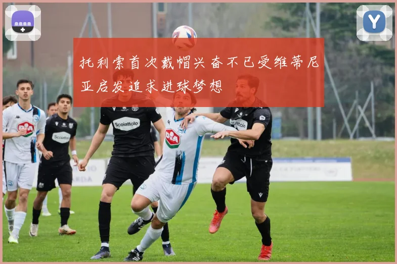 托利索首次戴帽兴奋不已受维蒂尼亚启发追求进球梦想