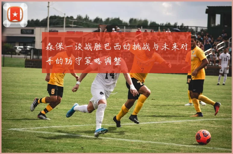 森保一谈战胜巴西的挑战与未来对手的防守策略调整