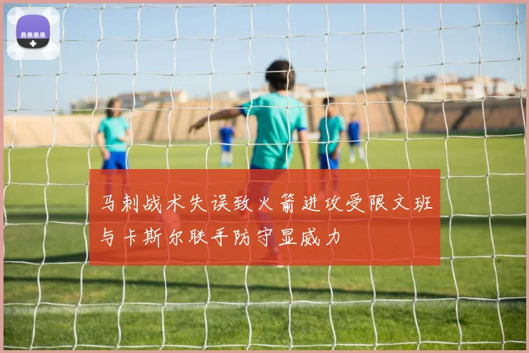马刺战术失误致火箭进攻受限文班与卡斯尔联手防守显威力