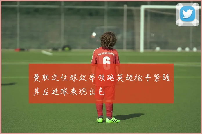 曼联定位球效率领跑英超枪手紧随其后进球表现出色