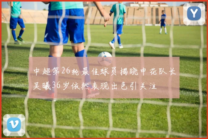 中超第26轮最佳球员揭晓申花队长吴曦36岁依然表现出色引关注