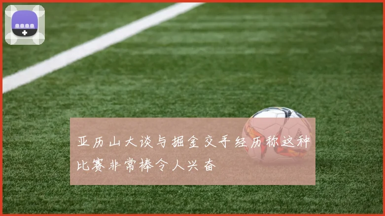 亚历山大谈与掘金交手经历称这种比赛非常棒令人兴奋