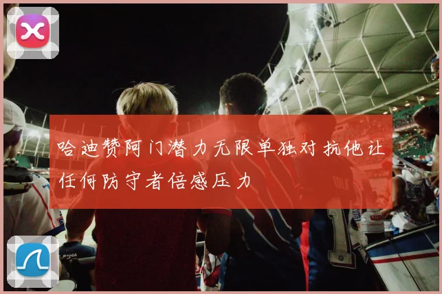 哈迪赞阿门潜力无限单独对抗他让任何防守者倍感压力