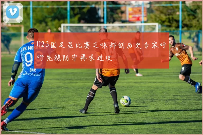U23国足虽比赛乏味却创历史专家呼吁先稳防守再求进攻