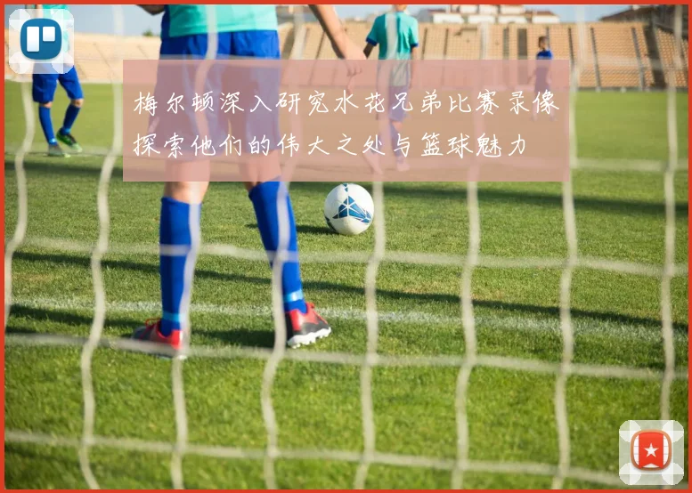 梅尔顿深入研究水花兄弟比赛录像探索他们的伟大之处与篮球魅力