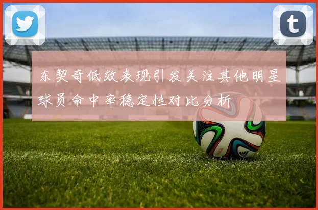 东契奇低效表现引发关注其他明星球员命中率稳定性对比分析