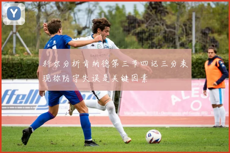 科尔分析肯纳德第三节四记三分表现称防守失误是关键因素