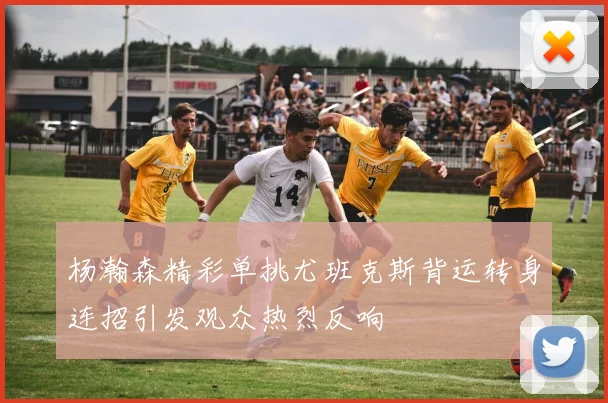 杨瀚森精彩单挑尤班克斯背运转身连招引发观众热烈反响