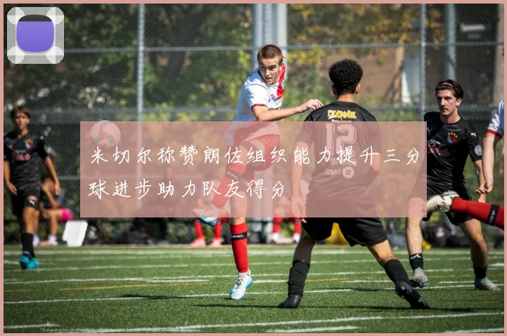 米切尔称赞朗佐组织能力提升三分球进步助力队友得分