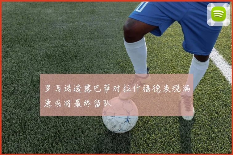 罗马诺透露巴萨对拉什福德表现满意或将最终留队