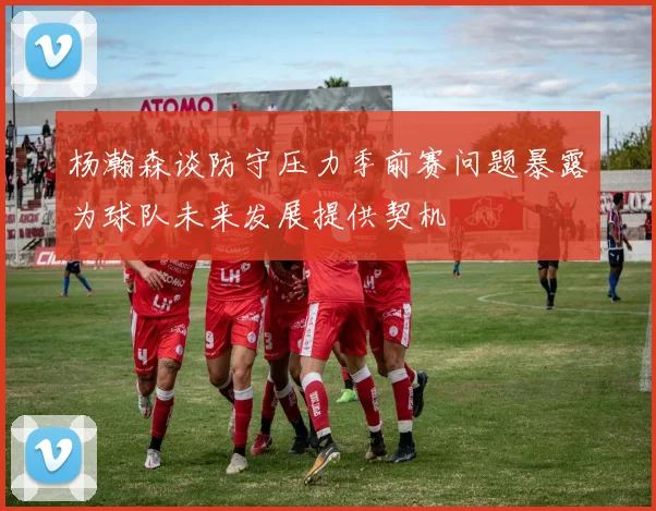 杨瀚森谈防守压力季前赛问题暴露为球队未来发展提供契机