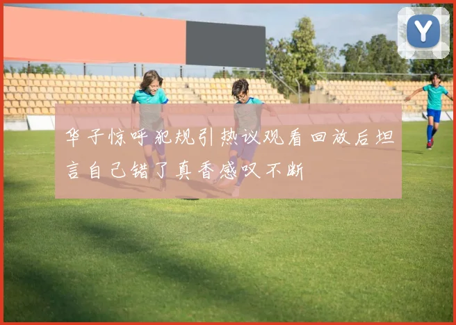 华子惊呼犯规引热议观看回放后坦言自己错了真香感叹不断