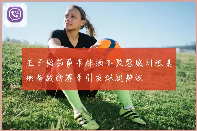 王子铭茹萨韦林顿齐聚蓉城训练基地备战新赛季引发球迷热议
