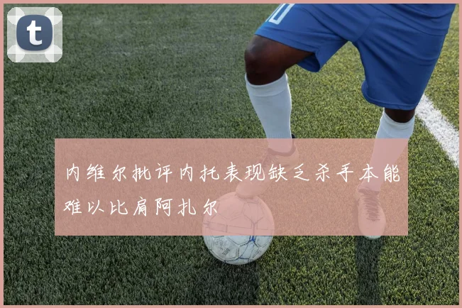 内维尔批评内托表现缺乏杀手本能难以比肩阿扎尔