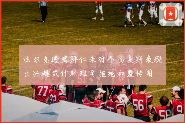 法尔克透露拜仁未对乔戈麦斯表现出兴趣武什科维奇拒绝加盟传闻