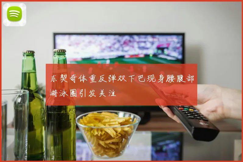 东契奇体重反弹双下巴现身腰腹部游泳圈引发关注