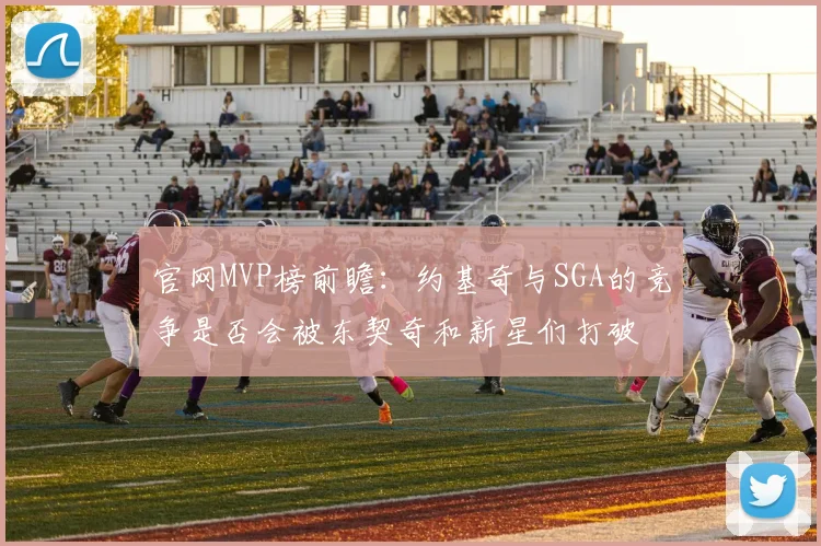官网MVP榜前瞻：约基奇与SGA的竞争是否会被东契奇和新星们打破